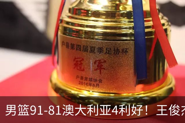 男篮91-81澳大利亚4利好！王俊杰全面，2将回暖，赵继伟后场大核